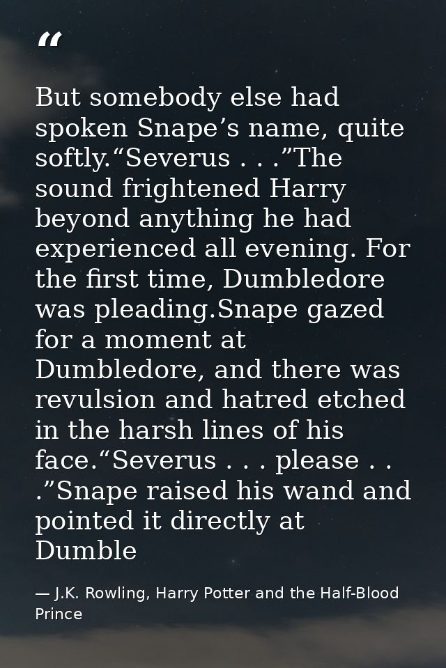 But somebody else had spoken Snape’s name, quite softly.“Severus . . .”The sound frightened Harry beyond anything he had — J.K. Rowling, Harry Potter and the Half-Blood Prince