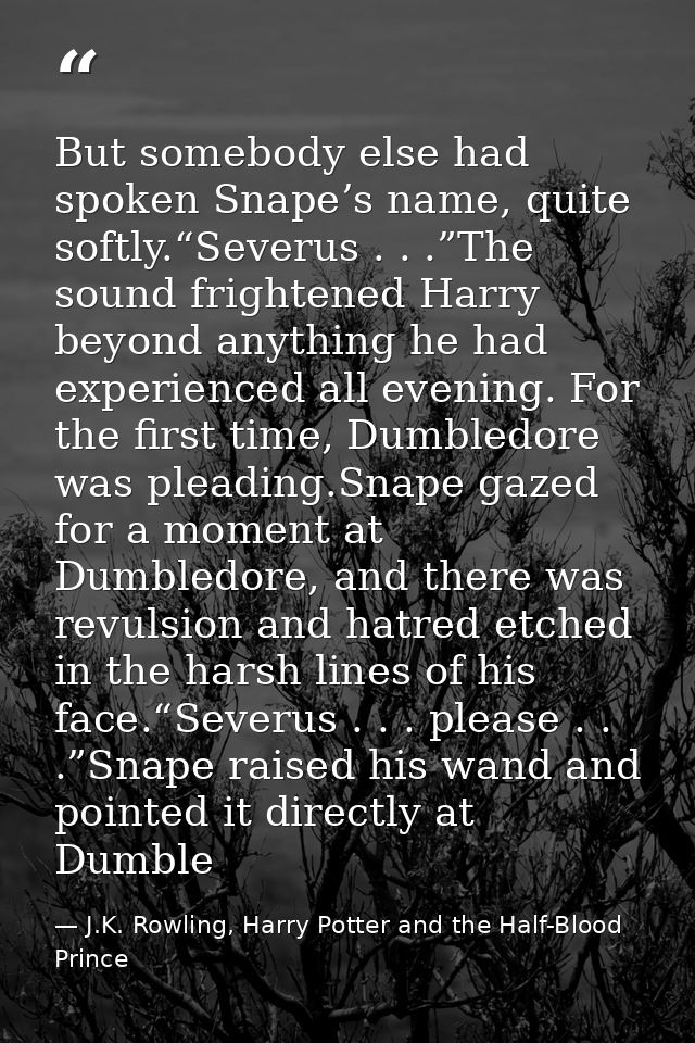 But somebody else had spoken Snape’s name, quite softly.“Severus . . .”The sound frightened Harry beyond anything he had — J.K. Rowling, Harry Potter and the Half-Blood Prince