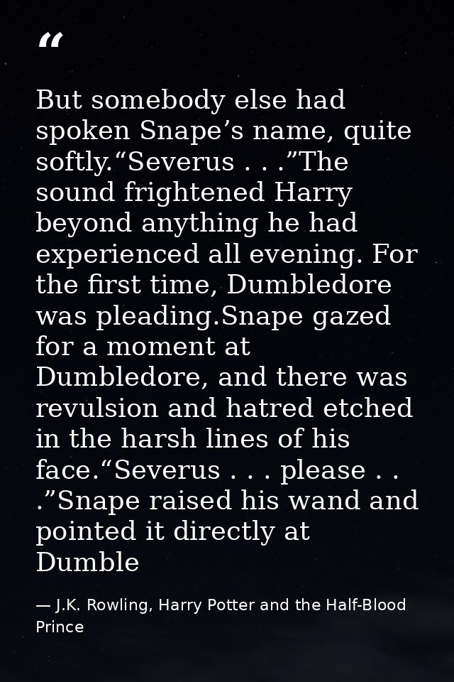 But somebody else had spoken Snape’s name, quite softly.“Severus . . .”The sound frightened Harry beyond anything he had — J.K. Rowling, Harry Potter and the Half-Blood Prince