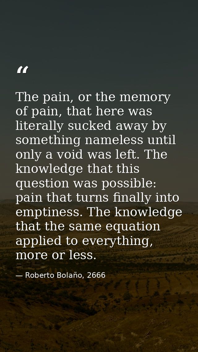 The pain, or the memory of pain, that here was literally sucked away by something nameless until only a void was left. T — Roberto Bolaño, 2666
