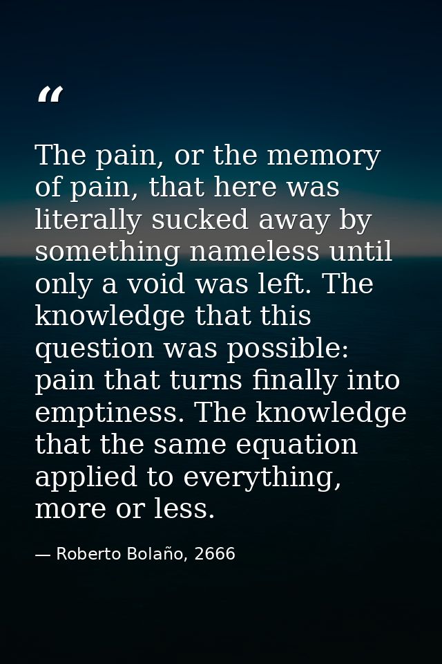 The pain, or the memory of pain, that here was literally sucked away by something nameless until only a void was left. T — Roberto Bolaño, 2666