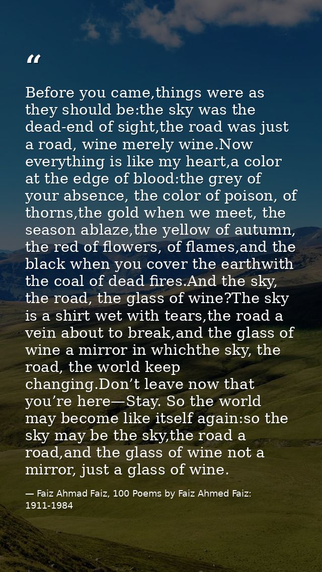 Before you came,things were as they should be:the sky was the dead-end of sight,the road was just a road, wine merely wi — Faiz Ahmad Faiz, 100 Poems by Faiz Ahmed Faiz: 1911-1984