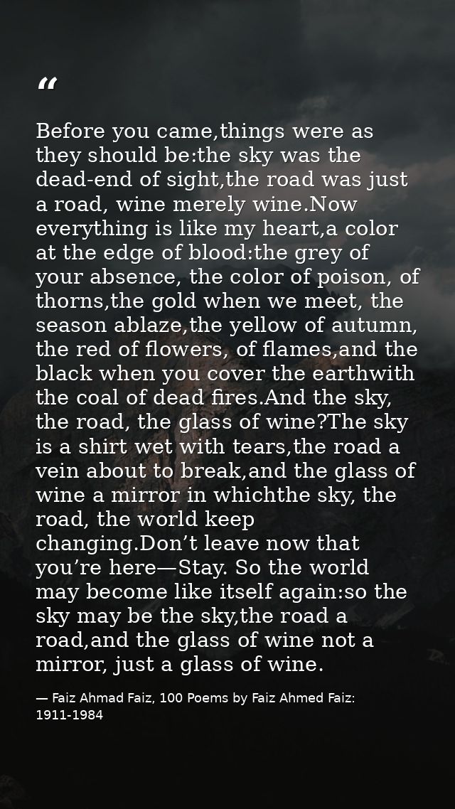 Before you came,things were as they should be:the sky was the dead-end of sight,the road was just a road, wine merely wi — Faiz Ahmad Faiz, 100 Poems by Faiz Ahmed Faiz: 1911-1984