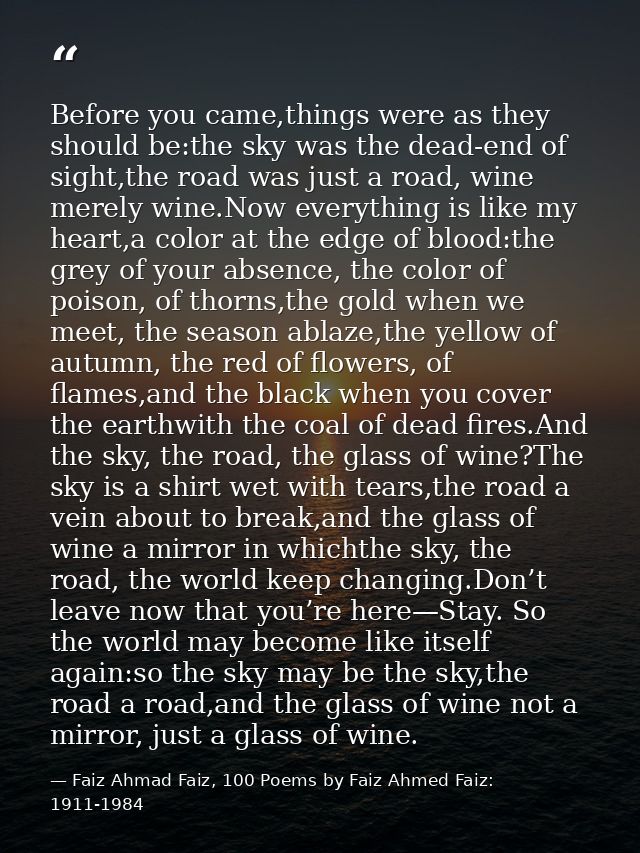 Before you came,things were as they should be:the sky was the dead-end of sight,the road was just a road, wine merely wi — Faiz Ahmad Faiz, 100 Poems by Faiz Ahmed Faiz: 1911-1984