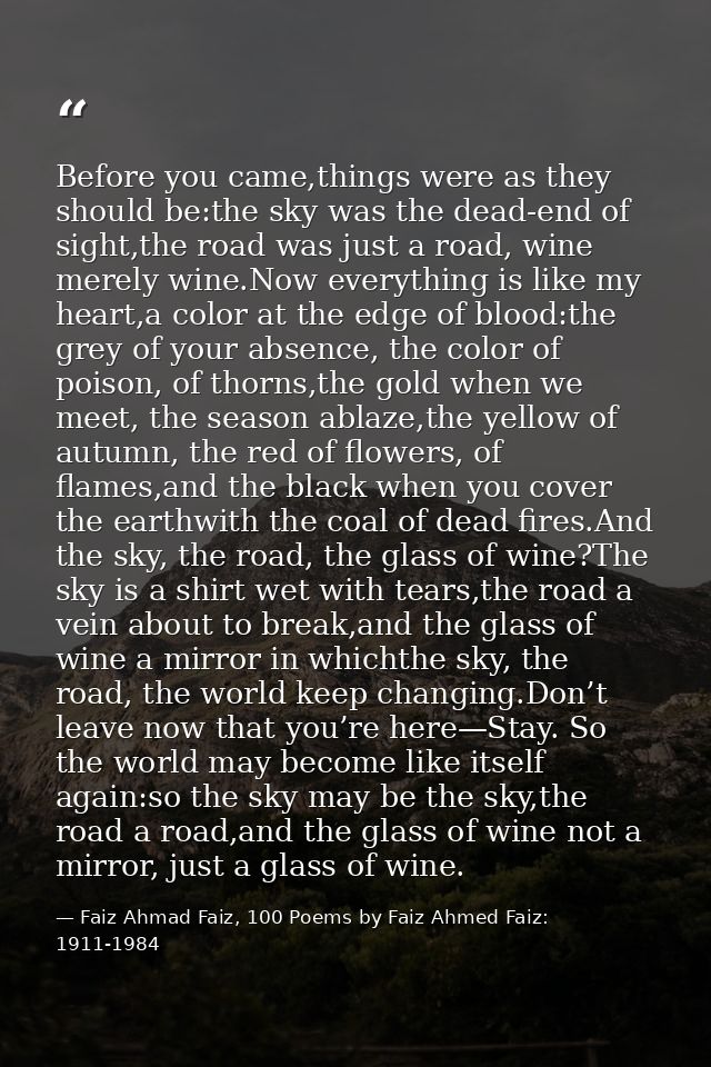Before you came,things were as they should be:the sky was the dead-end of sight,the road was just a road, wine merely wi — Faiz Ahmad Faiz, 100 Poems by Faiz Ahmed Faiz: 1911-1984