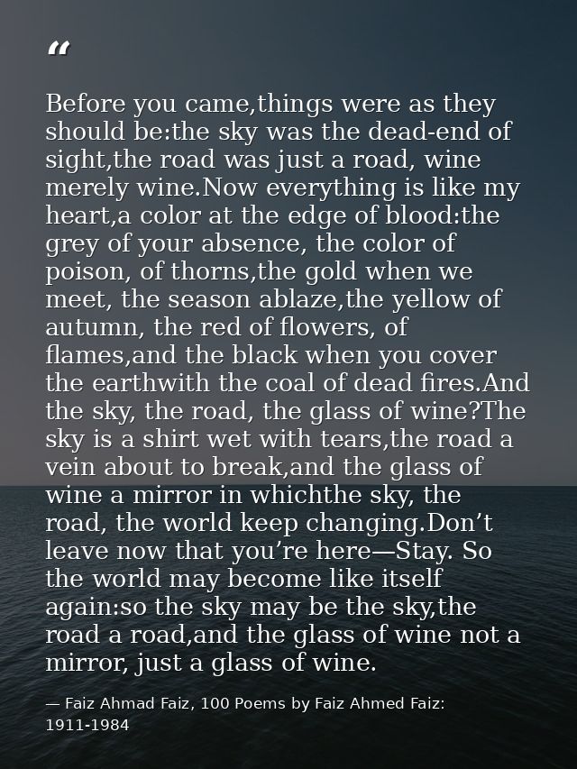 Before you came,things were as they should be:the sky was the dead-end of sight,the road was just a road, wine merely wi — Faiz Ahmad Faiz, 100 Poems by Faiz Ahmed Faiz: 1911-1984