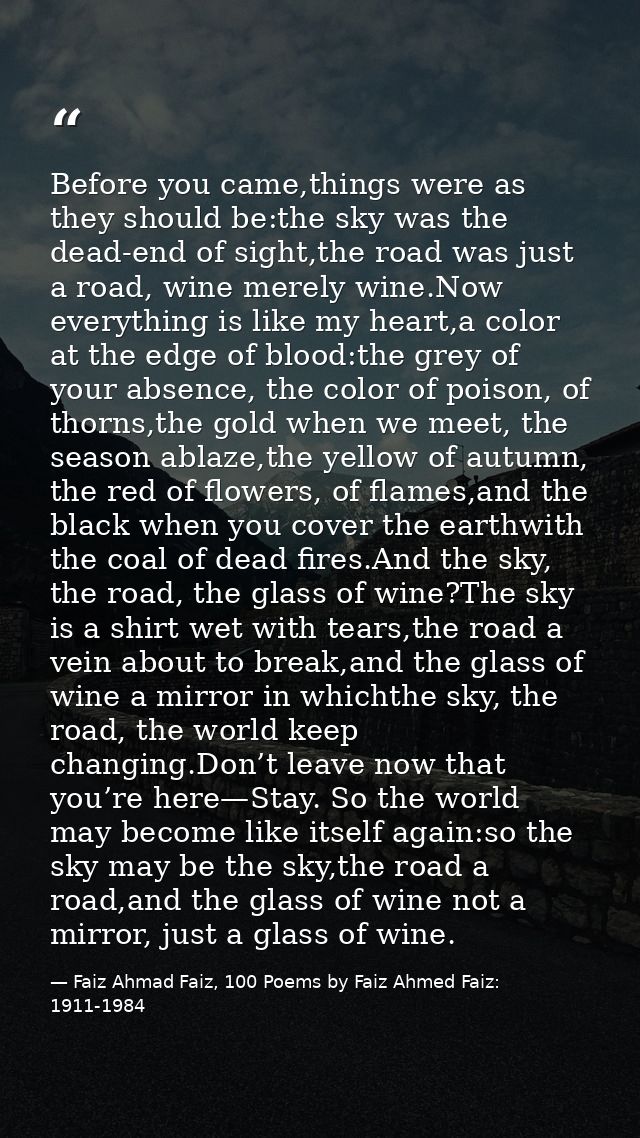 Before you came,things were as they should be:the sky was the dead-end of sight,the road was just a road, wine merely wi — Faiz Ahmad Faiz, 100 Poems by Faiz Ahmed Faiz: 1911-1984