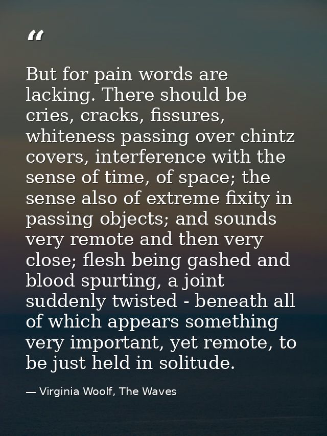 But for pain words are lacking. There should be cries, cracks, fissures, whiteness passing over chintz covers, interfere — Virginia Woolf, The Waves