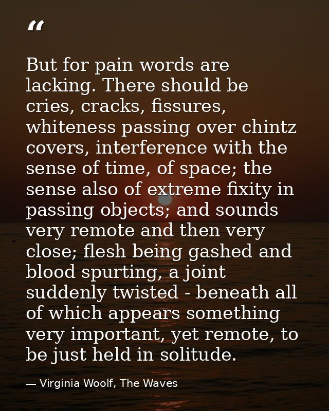 But for pain words are lacking. There should be cries, cracks, fissures, whiteness passing over chintz covers, interfere — Virginia Woolf, The Waves