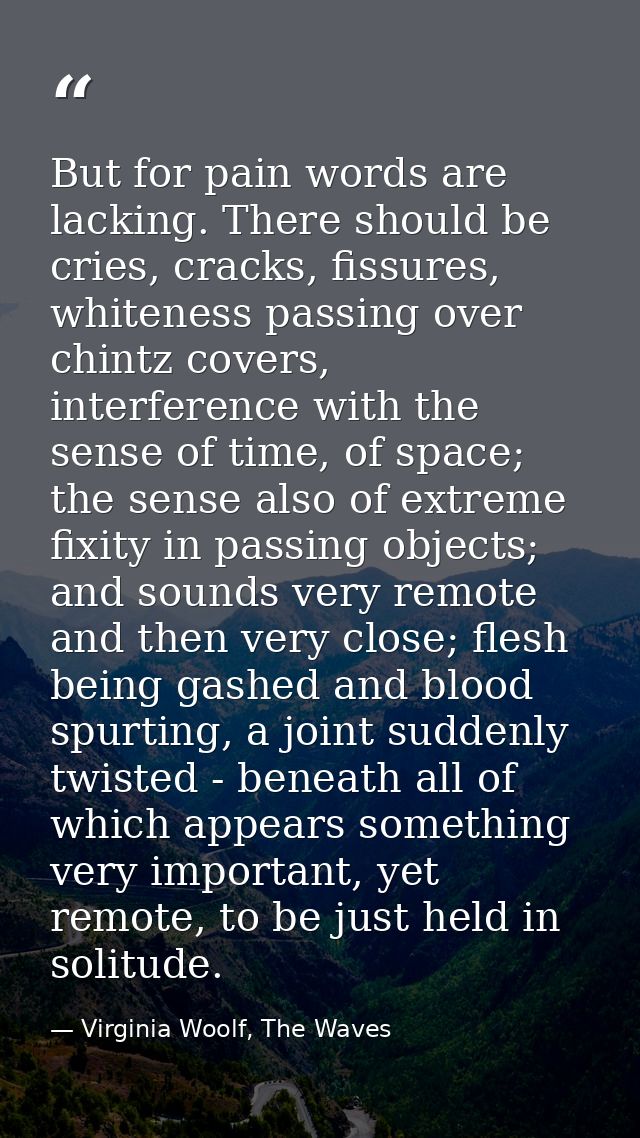 But for pain words are lacking. There should be cries, cracks, fissures, whiteness passing over chintz covers, interfere — Virginia Woolf, The Waves