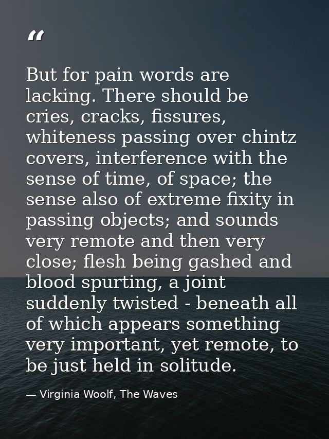 But for pain words are lacking. There should be cries, cracks, fissures, whiteness passing over chintz covers, interfere — Virginia Woolf, The Waves