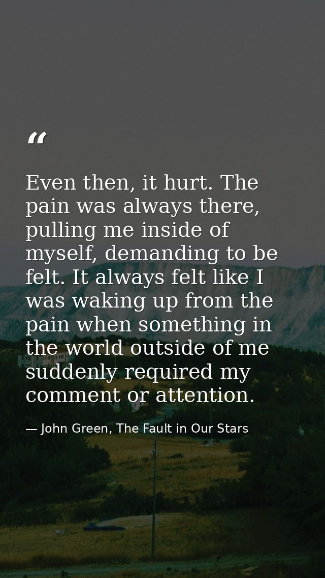 Even then, it hurt. The pain was always there, pulling me inside of myself, demanding to be felt. It always felt like I  — John Green, The Fault in Our Stars