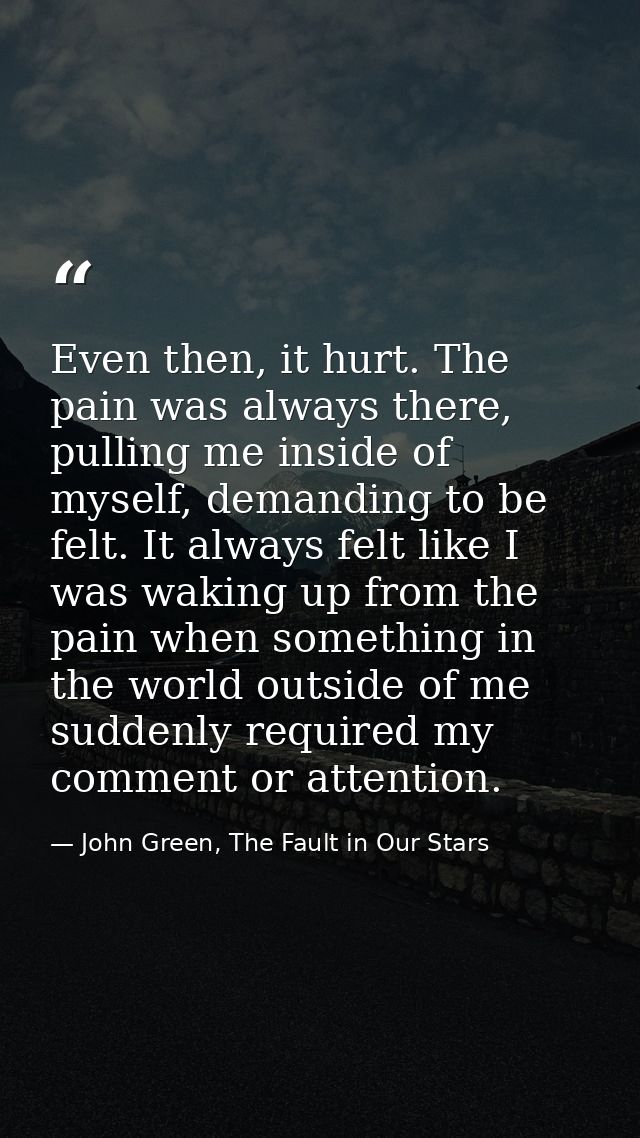 Even then, it hurt. The pain was always there, pulling me inside of myself, demanding to be felt. It always felt like I  — John Green, The Fault in Our Stars