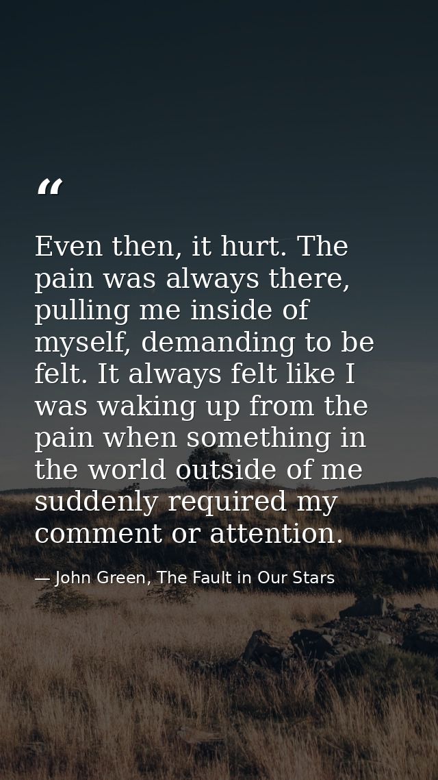 Even then, it hurt. The pain was always there, pulling me inside of myself, demanding to be felt. It always felt like I  — John Green, The Fault in Our Stars
