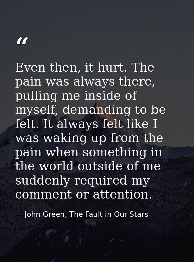 Even then, it hurt. The pain was always there, pulling me inside of myself, demanding to be felt. It always felt like I  — John Green, The Fault in Our Stars