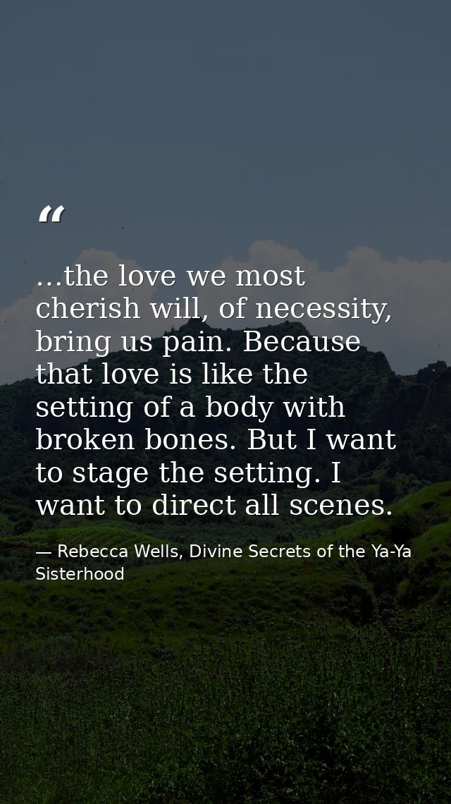 …the love we most cherish will, of necessity, bring us pain. Because that love is like the setting of a body with broken — Rebecca Wells, Divine Secrets of the Ya-Ya Sisterhood