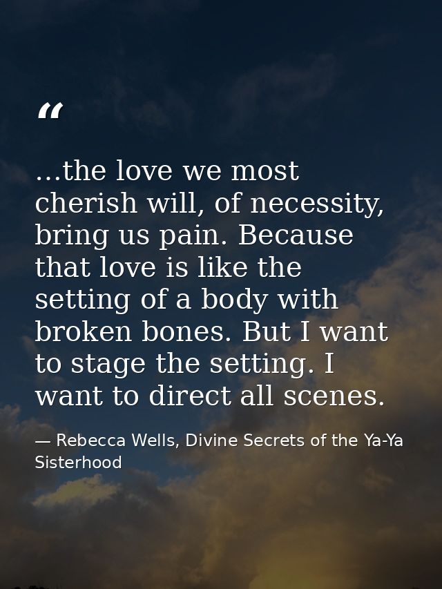 …the love we most cherish will, of necessity, bring us pain. Because that love is like the setting of a body with broken — Rebecca Wells, Divine Secrets of the Ya-Ya Sisterhood