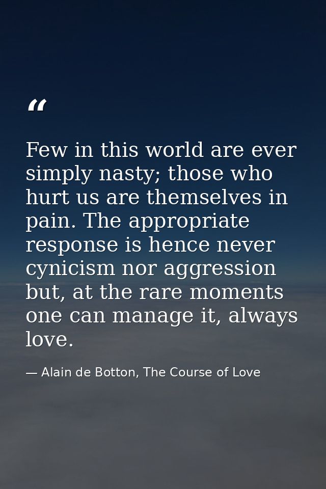 Few in this world are ever simply nasty; those who hurt us are themselves in pain. The appropriate response is hence nev — Alain de Botton, The Course of Love