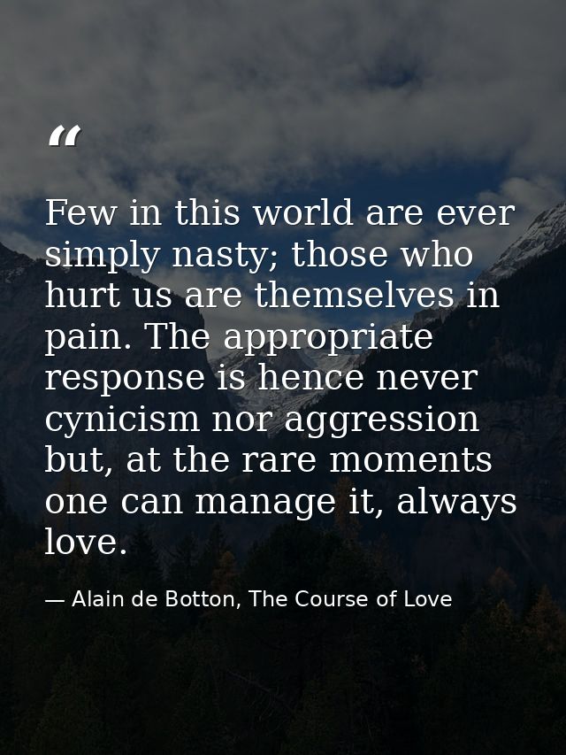 Few in this world are ever simply nasty; those who hurt us are themselves in pain. The appropriate response is hence nev — Alain de Botton, The Course of Love