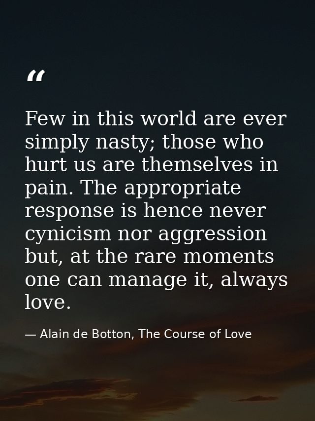 Few in this world are ever simply nasty; those who hurt us are themselves in pain. The appropriate response is hence nev — Alain de Botton, The Course of Love