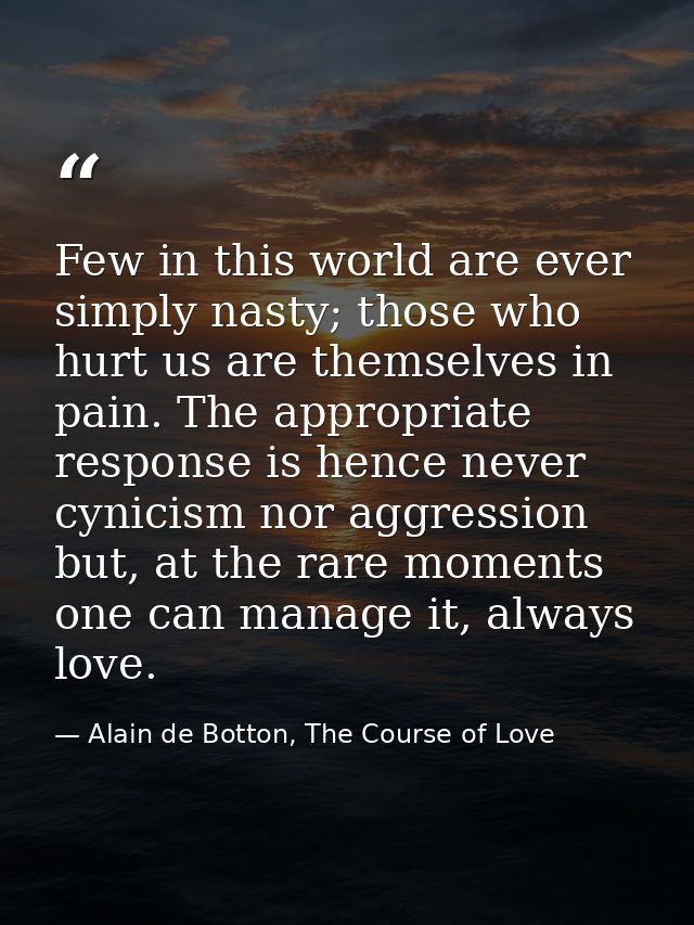 Few in this world are ever simply nasty; those who hurt us are themselves in pain. The appropriate response is hence nev — Alain de Botton, The Course of Love