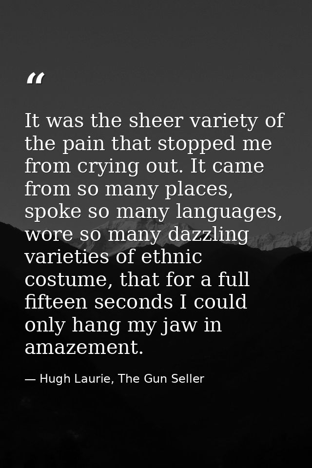 It was the sheer variety of the pain that stopped me from crying out. It came from so many places, spoke so many languag — Hugh Laurie, The Gun Seller