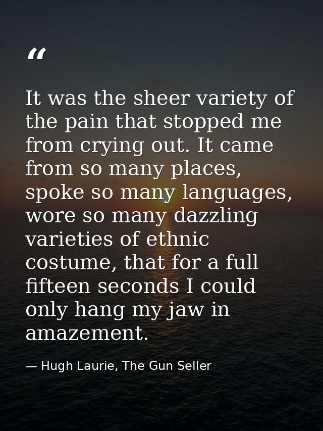It was the sheer variety of the pain that stopped me from crying out. It came from so many places, spoke so many languag — Hugh Laurie, The Gun Seller