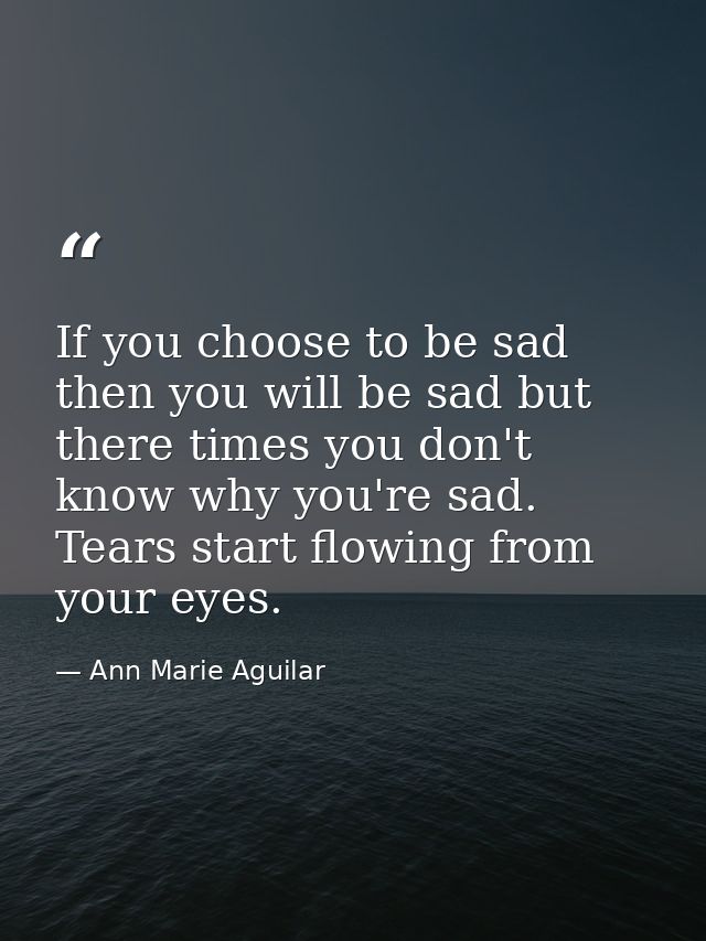 If you choose to be sad then you will be sad but there times you don't know why you're sad. Tears start flowing from you — Ann Marie Aguilar
