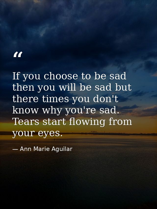 If you choose to be sad then you will be sad but there times you don't know why you're sad. Tears start flowing from you — Ann Marie Aguilar