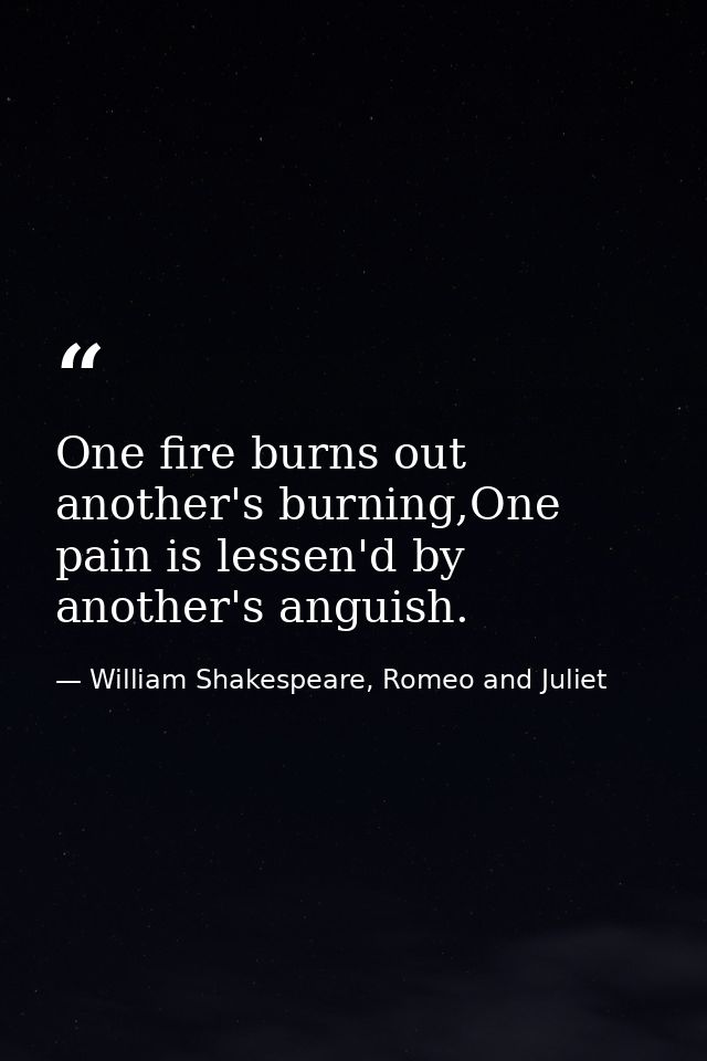 One fire burns out another's burning,One pain is lessen'd by another's anguish. — William Shakespeare, Romeo and Juliet