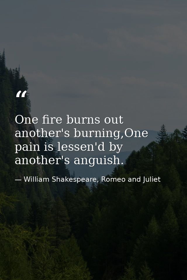 One fire burns out another's burning,One pain is lessen'd by another's anguish. — William Shakespeare, Romeo and Juliet