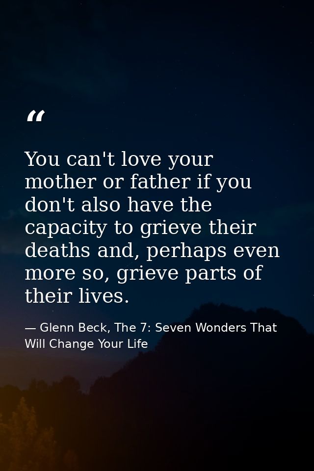 You can't love your mother or father if you don't also have the capacity to grieve their deaths and, perhaps even more s — Glenn Beck, The 7: Seven Wonders That Will Change Your Life