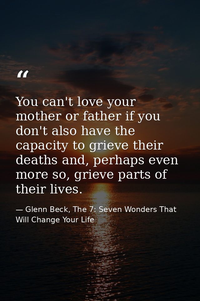 You can't love your mother or father if you don't also have the capacity to grieve their deaths and, perhaps even more s — Glenn Beck, The 7: Seven Wonders That Will Change Your Life