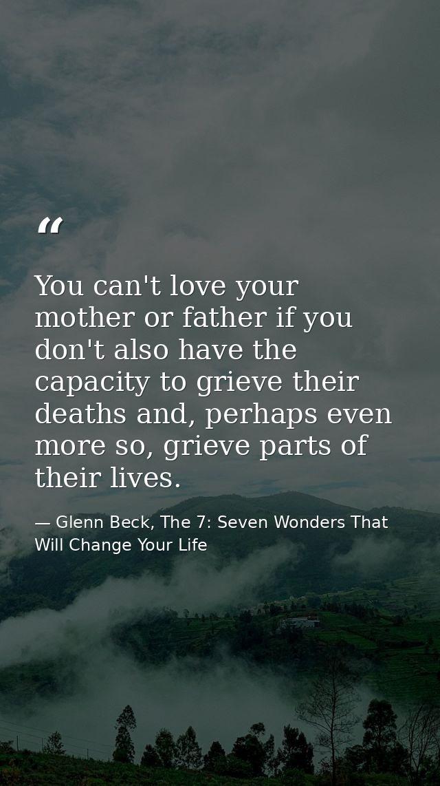 You can't love your mother or father if you don't also have the capacity to grieve their deaths and, perhaps even more s — Glenn Beck, The 7: Seven Wonders That Will Change Your Life