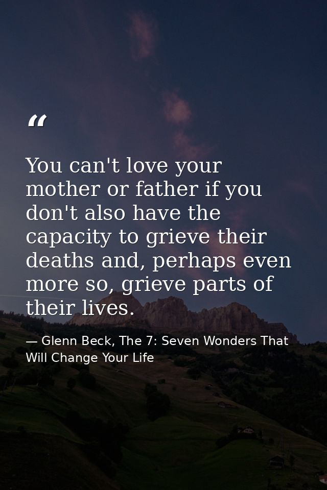 You can't love your mother or father if you don't also have the capacity to grieve their deaths and, perhaps even more s — Glenn Beck, The 7: Seven Wonders That Will Change Your Life