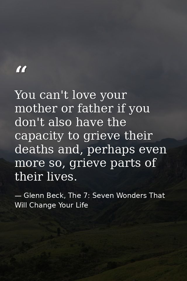 You can't love your mother or father if you don't also have the capacity to grieve their deaths and, perhaps even more s — Glenn Beck, The 7: Seven Wonders That Will Change Your Life