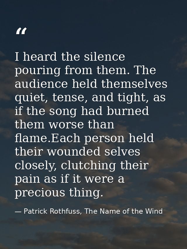 I heard the silence pouring from them. The audience held themselves quiet, tense, and tight, as if the song had burned t — Patrick Rothfuss, The Name of the Wind