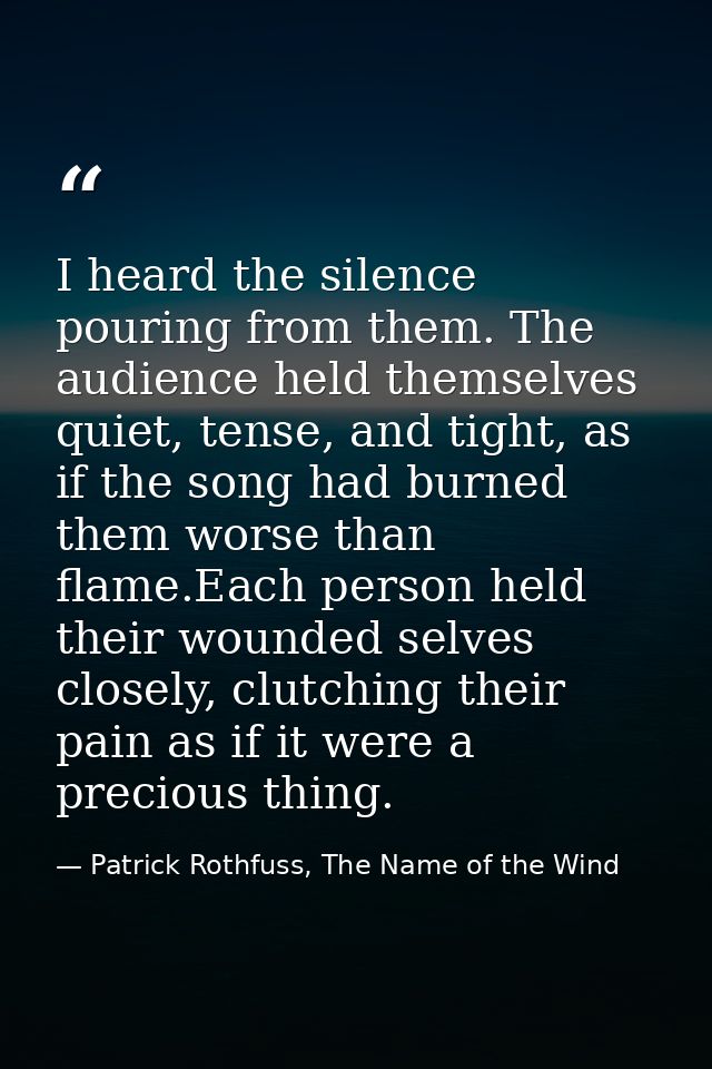 I heard the silence pouring from them. The audience held themselves quiet, tense, and tight, as if the song had burned t — Patrick Rothfuss, The Name of the Wind