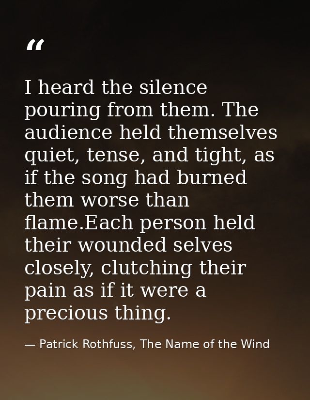 I heard the silence pouring from them. The audience held themselves quiet, tense, and tight, as if the song had burned t — Patrick Rothfuss, The Name of the Wind
