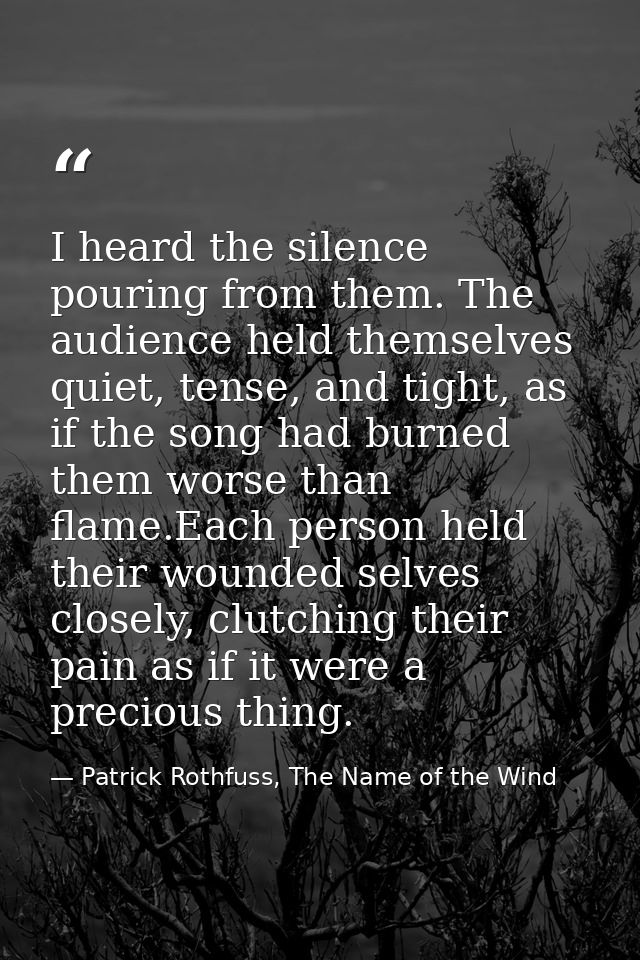 I heard the silence pouring from them. The audience held themselves quiet, tense, and tight, as if the song had burned t — Patrick Rothfuss, The Name of the Wind