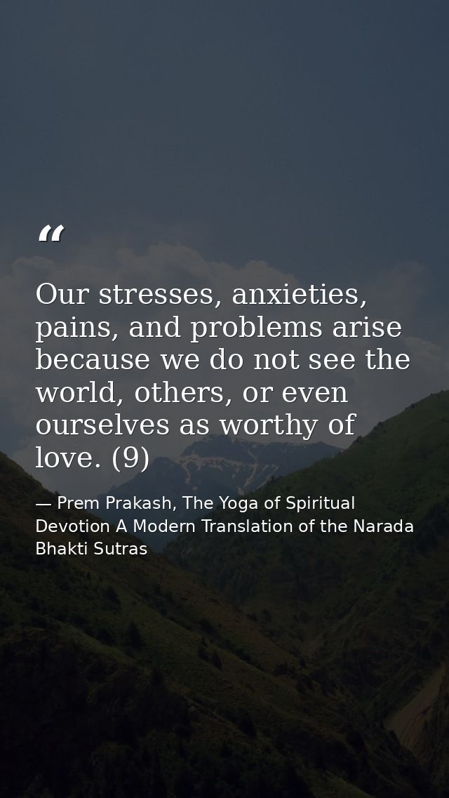 Our stresses, anxieties, pains, and problems arise because we do not see the world, others, or even ourselves as worthy  — Prem Prakash, The Yoga of Spiritual Devotion A Modern Translation of the Narada Bhakti Sutras