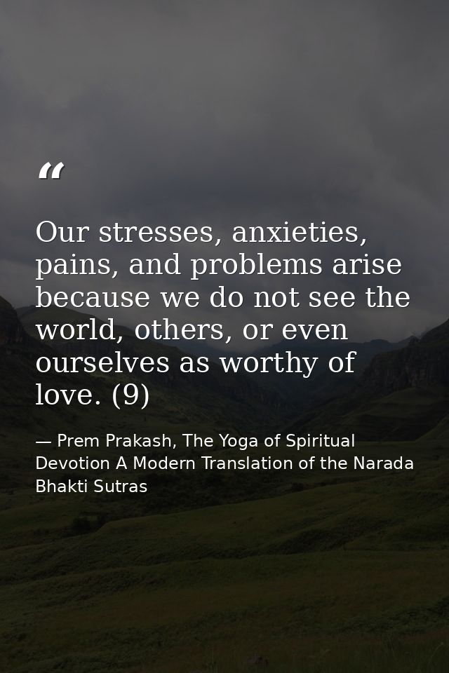 Our stresses, anxieties, pains, and problems arise because we do not see the world, others, or even ourselves as worthy  — Prem Prakash, The Yoga of Spiritual Devotion A Modern Translation of the Narada Bhakti Sutras