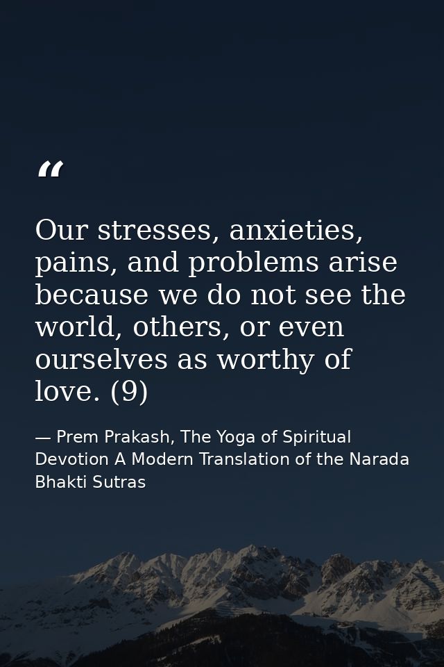 Our stresses, anxieties, pains, and problems arise because we do not see the world, others, or even ourselves as worthy  — Prem Prakash, The Yoga of Spiritual Devotion A Modern Translation of the Narada Bhakti Sutras