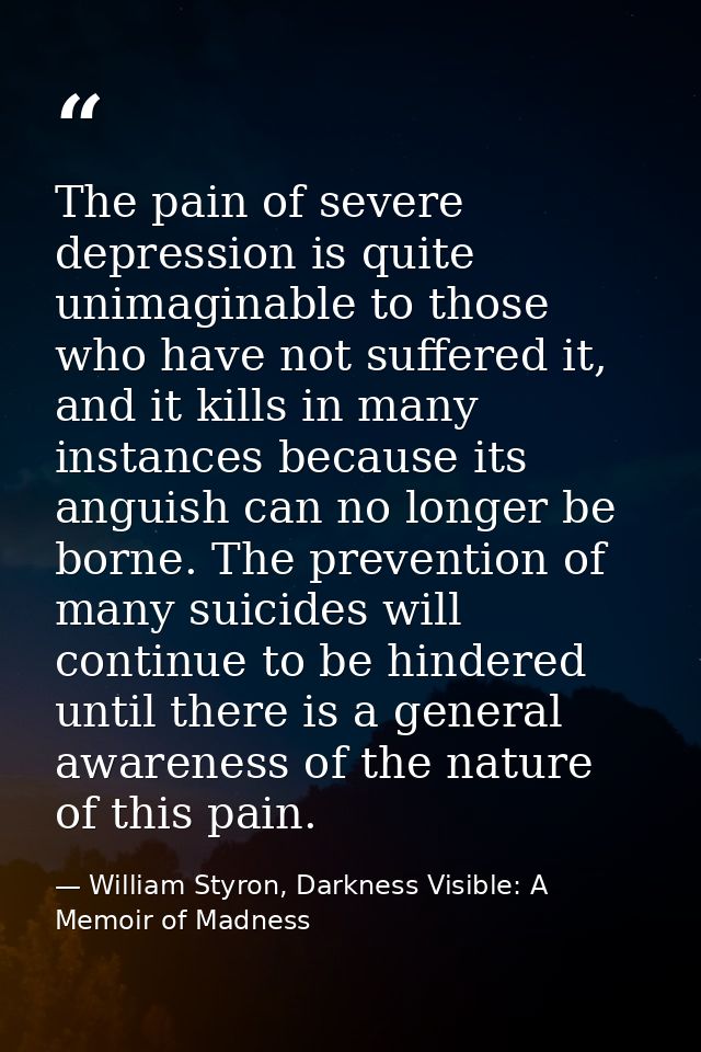 The pain of severe depression is quite unimaginable to those who have not suffered it, and it kills in many instances be — William Styron, Darkness Visible: A Memoir of Madness