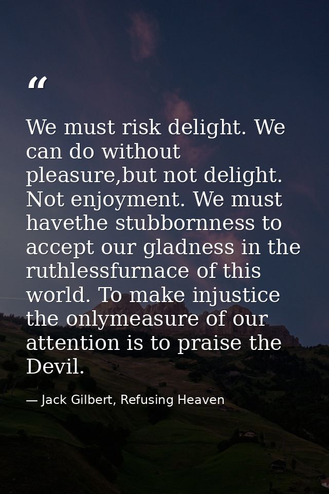 We must risk delight. We can do without pleasure,but not delight. Not enjoyment. We must havethe stubbornness to accept  — Jack Gilbert, Refusing Heaven