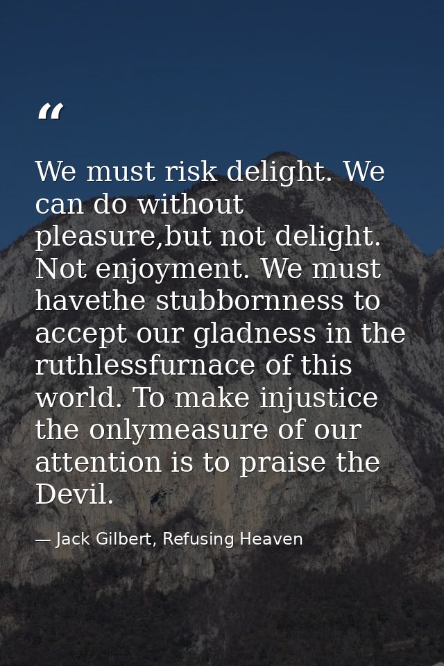 We must risk delight. We can do without pleasure,but not delight. Not enjoyment. We must havethe stubbornness to accept  — Jack Gilbert, Refusing Heaven