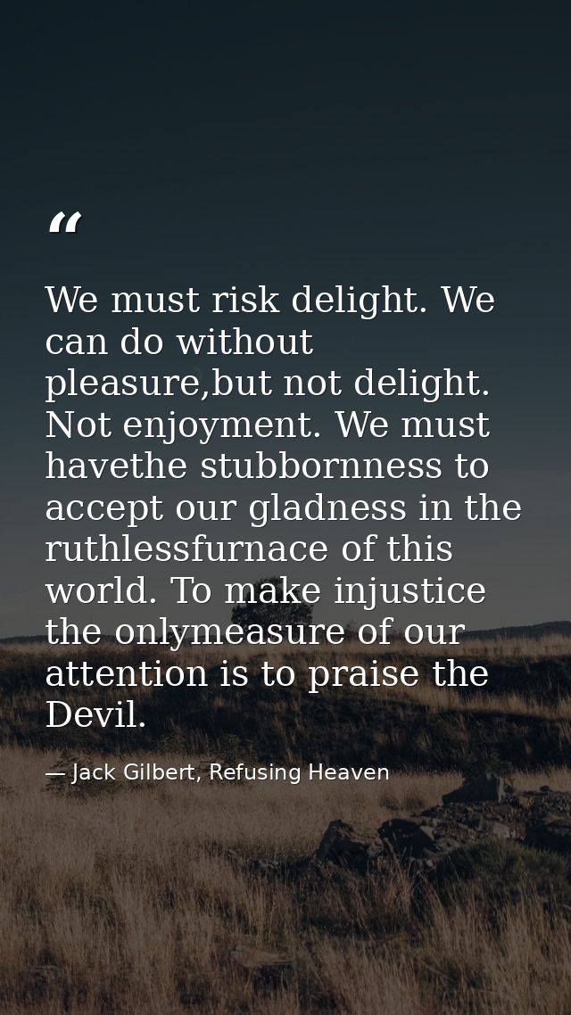 We must risk delight. We can do without pleasure,but not delight. Not enjoyment. We must havethe stubbornness to accept  — Jack Gilbert, Refusing Heaven