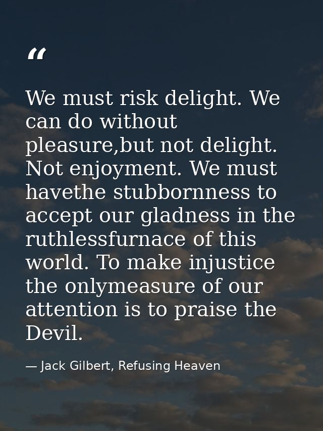 We must risk delight. We can do without pleasure,but not delight. Not enjoyment. We must havethe stubbornness to accept  — Jack Gilbert, Refusing Heaven