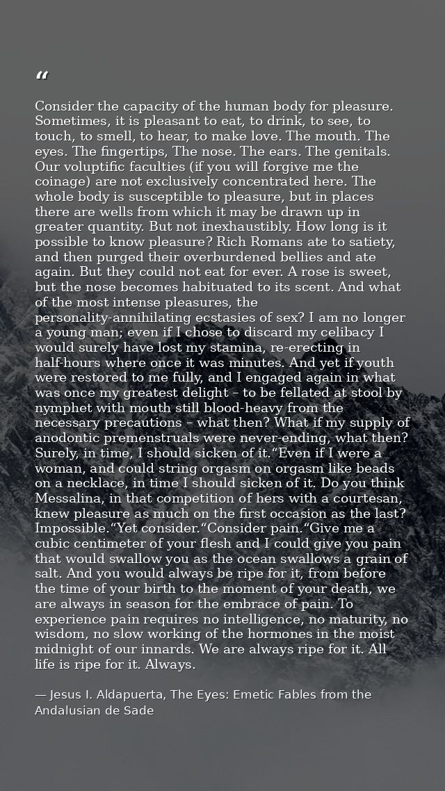 Consider the capacity of the human body for pleasure. Sometimes, it is pleasant to eat, to drink, to see, to touch, to s — Jesus I. Aldapuerta, The Eyes: Emetic Fables from the Andalusian de Sade