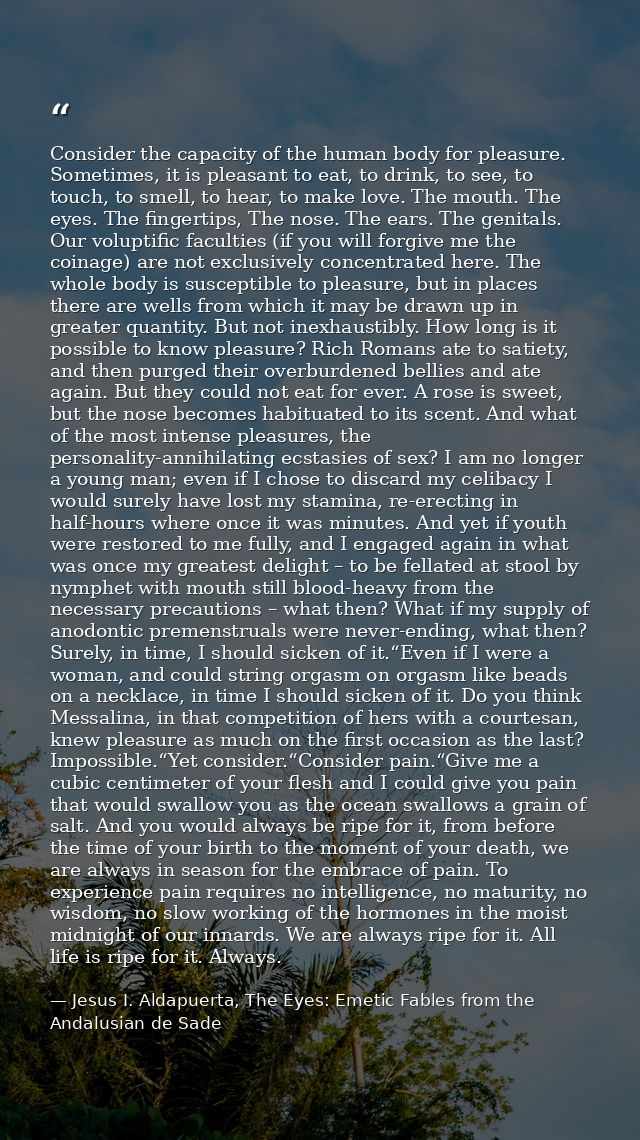 Consider the capacity of the human body for pleasure. Sometimes, it is pleasant to eat, to drink, to see, to touch, to s — Jesus I. Aldapuerta, The Eyes: Emetic Fables from the Andalusian de Sade
